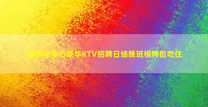 嘉兴市中心豪华KTV招聘日结晚班模特包吃住